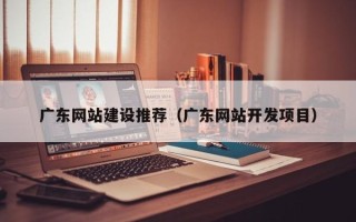 河源广东网站建设推荐（广东网站开发项目）