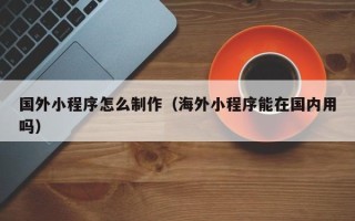 河源国外小程序怎么制作（海外小程序能在国内用吗）