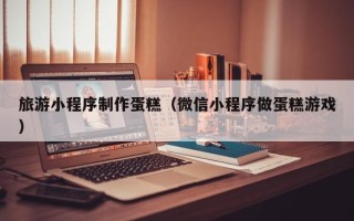 河源旅游小程序制作蛋糕（微信小程序做蛋糕游戏）